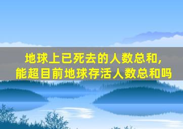 地球上已死去的人数总和, 能超目前地球存活人数总和吗